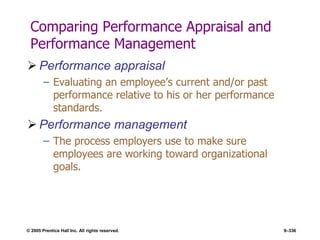 © 2005 Prentice Hall Inc. All rights reserved. 9–336
Comparing Performance Appraisal and
Performance Management
 Performance appraisal
– Evaluating an employee’s current and/or past
performance relative to his or her performance
standards.
 Performance management
– The process employers use to make sure
employees are working toward organizational
goals.
 