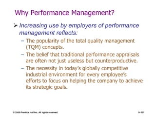 © 2005 Prentice Hall Inc. All rights reserved. 9–337
Why Performance Management?
 Increasing use by employers of performance
management reflects:
– The popularity of the total quality management
(TQM) concepts.
– The belief that traditional performance appraisals
are often not just useless but counterproductive.
– The necessity in today’s globally competitive
industrial environment for every employee’s
efforts to focus on helping the company to achieve
its strategic goals.
 