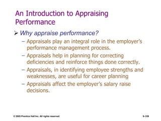 © 2005 Prentice Hall Inc. All rights reserved. 9–338
An Introduction to Appraising
Performance
 Why appraise performance?
– Appraisals play an integral role in the employer’s
performance management process.
– Appraisals help in planning for correcting
deficiencies and reinforce things done correctly.
– Appraisals, in identifying employee strengths and
weaknesses, are useful for career planning
– Appraisals affect the employer’s salary raise
decisions.
 