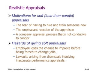 © 2005 Prentice Hall Inc. All rights reserved. 9–340
Realistic Appraisals
 Motivations for soft (less-than-candid)
appraisals
– The fear of having to hire and train someone new
– The unpleasant reaction of the appraisee
– A company appraisal process that’s not conducive
to candor
 Hazards of giving soft appraisals
– Employee loses the chance to improve before
being forced to change jobs.
– Lawsuits arising from dismissals involving
inaccurate performance appraisals.
 