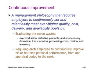 © 2005 Prentice Hall Inc. All rights reserved. 9–341
Continuous improvement
 A management philosophy that requires
employers to continuously set and
relentlessly meet ever-higher quality, cost,
delivery, and availability goals by:
– Eradicating the seven wastes:
• overproduction, defective products, and unnecessary
downtime, transportation, processing costs, motion, and
inventory.
– Requiring each employee to continuously improve
his or her own personal performance, from one
appraisal period to the next.
 