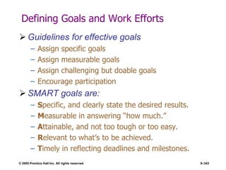 © 2005 Prentice Hall Inc. All rights reserved. 9–343
Defining Goals and Work Efforts
 Guidelines for effective goals
– Assign specific goals
– Assign measurable goals
– Assign challenging but doable goals
– Encourage participation
 SMART goals are:
– Specific, and clearly state the desired results.
– Measurable in answering ―how much.‖
– Attainable, and not too tough or too easy.
– Relevant to what’s to be achieved.
– Timely in reflecting deadlines and milestones.
 