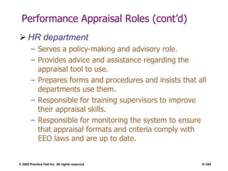 © 2005 Prentice Hall Inc. All rights reserved. 9–345
Performance Appraisal Roles (cont’d)
 HR department
– Serves a policy-making and advisory role.
– Provides advice and assistance regarding the
appraisal tool to use.
– Prepares forms and procedures and insists that all
departments use them.
– Responsible for training supervisors to improve
their appraisal skills.
– Responsible for monitoring the system to ensure
that appraisal formats and criteria comply with
EEO laws and are up to date.
 