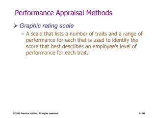 © 2005 Prentice Hall Inc. All rights reserved. 9–348
Performance Appraisal Methods
 Graphic rating scale
– A scale that lists a number of traits and a range of
performance for each that is used to identify the
score that best describes an employee’s level of
performance for each trait.
 