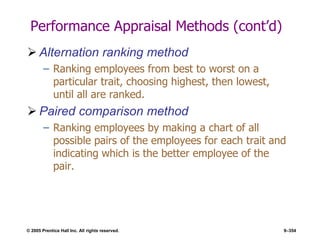 © 2005 Prentice Hall Inc. All rights reserved. 9–354
Performance Appraisal Methods (cont’d)
 Alternation ranking method
– Ranking employees from best to worst on a
particular trait, choosing highest, then lowest,
until all are ranked.
 Paired comparison method
– Ranking employees by making a chart of all
possible pairs of the employees for each trait and
indicating which is the better employee of the
pair.
 