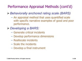 © 2005 Prentice Hall Inc. All rights reserved. 9–358
Performance Appraisal Methods (cont’d)
 Behaviorally anchored rating scale (BARS)
– An appraisal method that uses quantified scale
with specific narrative examples of good and poor
performance.
 Developing a BARS:
– Generate critical incidents
– Develop performance dimensions
– Reallocate incidents
– Scale the incidents
– Develop a final instrument
 