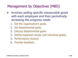 © 2005 Prentice Hall Inc. All rights reserved. 9–363
Management by Objectives (MBO)
 Involves setting specific measurable goals
with each employee and then periodically
reviewing the progress made.
1. Set the organization’s goals.
2. Set departmental goals.
3. Discuss departmental goals.
4. Define expected results (set individual goals).
5. Performance reviews.
6. Provide feedback.
 