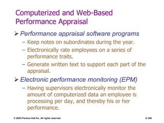 © 2005 Prentice Hall Inc. All rights reserved. 9–364
Computerized and Web-Based
Performance Appraisal
 Performance appraisal software programs
– Keep notes on subordinates during the year.
– Electronically rate employees on a series of
performance traits.
– Generate written text to support each part of the
appraisal.
 Electronic performance monitoring (EPM)
– Having supervisors electronically monitor the
amount of computerized data an employee is
processing per day, and thereby his or her
performance.
 