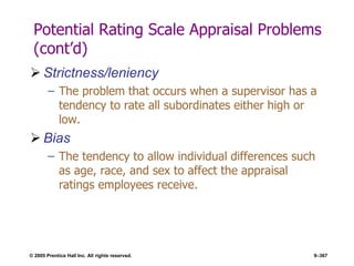 © 2005 Prentice Hall Inc. All rights reserved. 9–367
Potential Rating Scale Appraisal Problems
(cont’d)
 Strictness/leniency
– The problem that occurs when a supervisor has a
tendency to rate all subordinates either high or
low.
 Bias
– The tendency to allow individual differences such
as age, race, and sex to affect the appraisal
ratings employees receive.
 