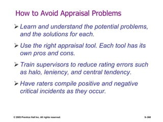 © 2005 Prentice Hall Inc. All rights reserved. 9–368
How to Avoid Appraisal Problems
 Learn and understand the potential problems,
and the solutions for each.
 Use the right appraisal tool. Each tool has its
own pros and cons.
 Train supervisors to reduce rating errors such
as halo, leniency, and central tendency.
 Have raters compile positive and negative
critical incidents as they occur.
 