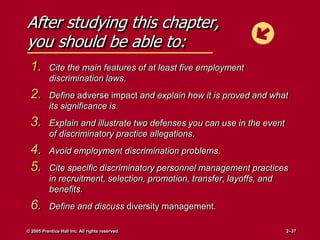 After studying this chapter,
you should be able to:
1. Cite the main features of at least five employment
discrimination laws.
2. Define adverse impact and explain how it is proved and what
its significance is.
3. Explain and illustrate two defenses you can use in the event
of discriminatory practice allegations.
4. Avoid employment discrimination problems.
5. Cite specific discriminatory personnel management practices
in recruitment, selection, promotion, transfer, layoffs, and
benefits.
6. Define and discuss diversity management.
© 2005 Prentice Hall Inc. All rights reserved. 2–37
 