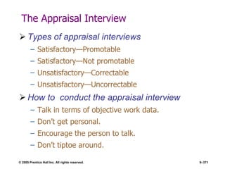 © 2005 Prentice Hall Inc. All rights reserved. 9–371
The Appraisal Interview
 Types of appraisal interviews
– Satisfactory—Promotable
– Satisfactory—Not promotable
– Unsatisfactory—Correctable
– Unsatisfactory—Uncorrectable
 How to conduct the appraisal interview
– Talk in terms of objective work data.
– Don’t get personal.
– Encourage the person to talk.
– Don’t tiptoe around.
 