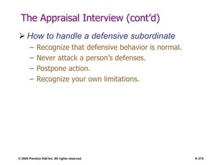 © 2005 Prentice Hall Inc. All rights reserved. 9–374
The Appraisal Interview (cont’d)
 How to handle a defensive subordinate
– Recognize that defensive behavior is normal.
– Never attack a person’s defenses.
– Postpone action.
– Recognize your own limitations.
 