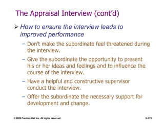 © 2005 Prentice Hall Inc. All rights reserved. 9–376
The Appraisal Interview (cont’d)
 How to ensure the interview leads to
improved performance
– Don’t make the subordinate feel threatened during
the interview.
– Give the subordinate the opportunity to present
his or her ideas and feelings and to influence the
course of the interview.
– Have a helpful and constructive supervisor
conduct the interview.
– Offer the subordinate the necessary support for
development and change.
 