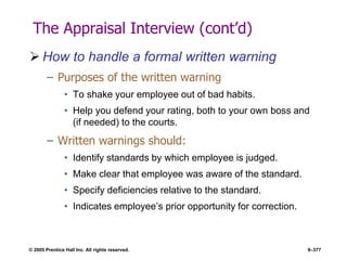 © 2005 Prentice Hall Inc. All rights reserved. 9–377
The Appraisal Interview (cont’d)
 How to handle a formal written warning
– Purposes of the written warning
• To shake your employee out of bad habits.
• Help you defend your rating, both to your own boss and
(if needed) to the courts.
– Written warnings should:
• Identify standards by which employee is judged.
• Make clear that employee was aware of the standard.
• Specify deficiencies relative to the standard.
• Indicates employee’s prior opportunity for correction.
 