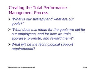 © 2005 Prentice Hall Inc. All rights reserved. 9–378
Creating the Total Performance
Management Process
 ―What is our strategy and what are our
goals?‖
 ―What does this mean for the goals we set for
our employees, and for how we train,
appraise, promote, and reward them?‖
 What will be the technological support
requirements?
 