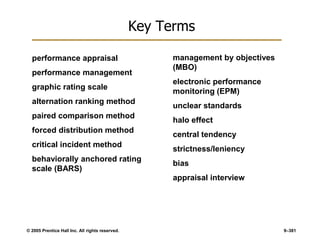 © 2005 Prentice Hall Inc. All rights reserved. 9–381
Key Terms
performance appraisal
performance management
graphic rating scale
alternation ranking method
paired comparison method
forced distribution method
critical incident method
behaviorally anchored rating
scale (BARS)
management by objectives
(MBO)
electronic performance
monitoring (EPM)
unclear standards
halo effect
central tendency
strictness/leniency
bias
appraisal interview
 