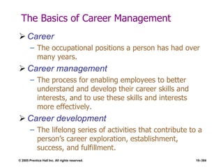 © 2005 Prentice Hall Inc. All rights reserved. 10–384
The Basics of Career Management
 Career
– The occupational positions a person has had over
many years.
 Career management
– The process for enabling employees to better
understand and develop their career skills and
interests, and to use these skills and interests
more effectively.
 Career development
– The lifelong series of activities that contribute to a
person’s career exploration, establishment,
success, and fulfillment.
 