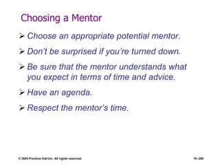© 2005 Prentice Hall Inc. All rights reserved. 10–389
Choosing a Mentor
 Choose an appropriate potential mentor.
 Don’t be surprised if you’re turned down.
 Be sure that the mentor understands what
you expect in terms of time and advice.
 Have an agenda.
 Respect the mentor’s time.
 