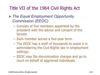 © 2005 Prentice Hall Inc. All rights reserved. 2–39
Title VII of the 1964 Civil Rights Act
 The Equal Employment Opportunity
Commission (EEOC)
– Consists of five members appointed by the
president with the advice and consent of the
Senate.
– Each member serves a five-year term.
– The EEOC has a staff of thousands to assist it in
administering the Civil Rights law in employment
settings.
– EEOC may file discrimination charges and go to
court on behalf of aggrieved individuals.
 