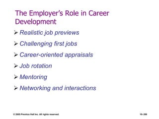 © 2005 Prentice Hall Inc. All rights reserved. 10–390
The Employer’s Role in Career
Development
 Realistic job previews
 Challenging first jobs
 Career-oriented appraisals
 Job rotation
 Mentoring
 Networking and interactions
 