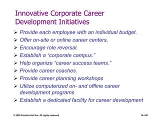 © 2005 Prentice Hall Inc. All rights reserved. 10–391
Innovative Corporate Career
Development Initiatives
 Provide each employee with an individual budget.
 Offer on-site or online career centers.
 Encourage role reversal.
 Establish a ―corporate campus.‖
 Help organize ―career success teams.‖
 Provide career coaches.
 Provide career planning workshops
 Utilize computerized on- and offline career
development programs
 Establish a dedicated facility for career development
 