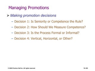 © 2005 Prentice Hall Inc. All rights reserved. 10–393
Managing Promotions
 Making promotion decisions
– Decision 1: Is Seniority or Competence the Rule?
– Decision 2: How Should We Measure Competence?
– Decision 3: Is the Process Formal or Informal?
– Decision 4: Vertical, Horizontal, or Other?
 