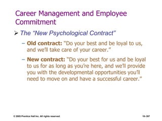 © 2005 Prentice Hall Inc. All rights reserved. 10–397
Career Management and Employee
Commitment
 The ―New Psychological Contract‖
– Old contract: ―Do your best and be loyal to us,
and we’ll take care of your career.‖
– New contract: ―Do your best for us and be loyal
to us for as long as you’re here, and we’ll provide
you with the developmental opportunities you’ll
need to move on and have a successful career.‖
 