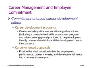 © 2005 Prentice Hall Inc. All rights reserved. 10–398
Career Management and Employee
Commitment
 Commitment-oriented career development
efforts
– Career development programs
• Career workshops that use vocational guidance tools
(including a computerized skills assessment program
and other career gap analysis tools) to help employees
identify career-related skills and the development needs
they possess.
– Career-oriented appraisals
• Provide the ideal occasion to link the employee’s
performance, career interests, and developmental needs
into a coherent career plan.
 