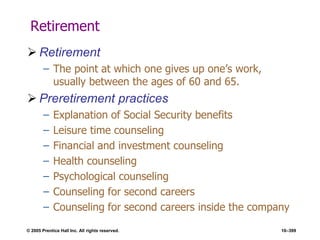 © 2005 Prentice Hall Inc. All rights reserved. 10–399
Retirement
 Retirement
– The point at which one gives up one’s work,
usually between the ages of 60 and 65.
 Preretirement practices
– Explanation of Social Security benefits
– Leisure time counseling
– Financial and investment counseling
– Health counseling
– Psychological counseling
– Counseling for second careers
– Counseling for second careers inside the company
 