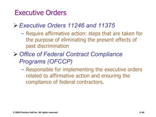 © 2005 Prentice Hall Inc. All rights reserved. 2–40
Executive Orders
 Executive Orders 11246 and 11375
– Require affirmative action: steps that are taken for
the purpose of eliminating the present effects of
past discrimination
 Office of Federal Contract Compliance
Programs (OFCCP)
– Responsible for implementing the executive orders
related to affirmative action and ensuring the
compliance of federal contractors.
 