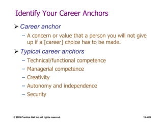 © 2005 Prentice Hall Inc. All rights reserved. 10–409
Identify Your Career Anchors
 Career anchor
– A concern or value that a person you will not give
up if a [career] choice has to be made.
 Typical career anchors
– Technical/functional competence
– Managerial competence
– Creativity
– Autonomy and independence
– Security
 