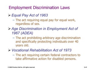 © 2005 Prentice Hall Inc. All rights reserved. 2–41
Employment Discrimination Laws
 Equal Pay Act of 1963
– The act requiring equal pay for equal work,
regardless of sex.
 Age Discrimination in Employment Act of
1967 (ADEA)
– The act prohibiting arbitrary age discrimination
and specifically protecting individuals over 40
years old.
 Vocational Rehabilitation Act of 1973
– The act requiring certain federal contractors to
take affirmative action for disabled persons.
 