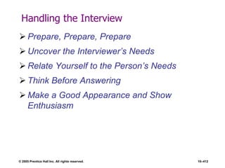 © 2005 Prentice Hall Inc. All rights reserved. 10–412
Handling the Interview
 Prepare, Prepare, Prepare
 Uncover the Interviewer’s Needs
 Relate Yourself to the Person’s Needs
 Think Before Answering
 Make a Good Appearance and Show
Enthusiasm
 