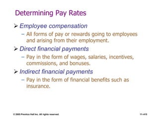 © 2005 Prentice Hall Inc. All rights reserved. 11–415
Determining Pay Rates
 Employee compensation
– All forms of pay or rewards going to employees
and arising from their employment.
 Direct financial payments
– Pay in the form of wages, salaries, incentives,
commissions, and bonuses.
 Indirect financial payments
– Pay in the form of financial benefits such as
insurance.
 