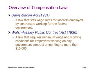© 2005 Prentice Hall Inc. All rights reserved. 11–416
Overview of Compensation Laws
 Davis-Bacon Act (1931)
– A law that sets wage rates for laborers employed
by contractors working for the federal
government.
 Walsh-Healey Public Contract Act (1936)
– A law that requires minimum wage and working
conditions for employees working on any
government contract amounting to more than
$10,000.
 
