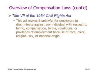 © 2005 Prentice Hall Inc. All rights reserved. 11–417
Overview of Compensation Laws (cont’d)
 Title VII of the 1964 Civil Rights Act
– This act makes it unlawful for employers to
discriminate against any individual with respect to
hiring, compensation, terms, conditions, or
privileges of employment because of race, color,
religion, sex, or national origin.
 