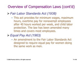 © 2005 Prentice Hall Inc. All rights reserved. 11–418
Overview of Compensation Laws (cont’d)
 Fair Labor Standards Act (1938)
– This act provides for minimum wages, maximum
hours, overtime pay for nonexempt employees
after 40 hours worked per week, and child labor
protection. The law has been amended many
times and covers most employees.
 Equal Pay Act (1963)
– An amendment to the Fair Labor Standards Act
designed to require equal pay for women doing
the same work as men.
 