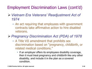© 2005 Prentice Hall Inc. All rights reserved. 2–42
Employment Discrimination Laws (cont’d)
 Vietnam Era Veterans’ Readjustment Act of
1974
– An act requiring that employees with government
contracts take affirmative action to hire disabled
veterans.
 Pregnancy Discrimination Act (PDA) of 1978
– A Title VII amendment that prohibits sex
discrimination based on ―pregnancy, childbirth, or
related medical conditions.‖
• If an employer offers its employees disability coverage,
then it must treat pregnancy and childbirth like any other
disability, and include it in the plan as a covered
condition.
 
