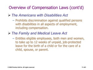 © 2005 Prentice Hall Inc. All rights reserved. 11–421
Overview of Compensation Laws (cont’d)
 The Americans with Disabilities Act
– Prohibits discrimination against qualified persons
with disabilities in all aspects of employment,
including compensation.
 The Family and Medical Leave Act
– Entitles eligible employees, both men and women,
to take up to 12 weeks of unpaid, job-protected
leave for the birth of a child or for the care of a
child, spouse, or parent.
 