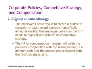© 2005 Prentice Hall Inc. All rights reserved. 11–423
Corporate Policies, Competitive Strategy,
and Compensation
 Aligned reward strategy
– The employer’s basic task is to create a bundle of
rewards—a total reward package—specifically
aimed at eliciting the employee behaviors the firm
needs to support and achieve its competitive
strategy.
– The HR or compensation manager will write the
policies in conjunction with top management, in a
manner such that the policies are consistent with
the firm’s strategic aims.
 