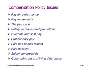 © 2005 Prentice Hall Inc. All rights reserved. 11–425
Compensation Policy Issues
 Pay for performance
 Pay for seniority
 The pay cycle
 Salary increases and promotions
 Overtime and shift pay
 Probationary pay
 Paid and unpaid leaves
 Paid holidays
 Salary compression
 Geographic costs of living differences
 