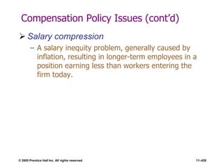 © 2005 Prentice Hall Inc. All rights reserved. 11–426
Compensation Policy Issues (cont’d)
 Salary compression
– A salary inequity problem, generally caused by
inflation, resulting in longer-term employees in a
position earning less than workers entering the
firm today.
 