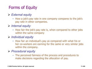 © 2005 Prentice Hall Inc. All rights reserved. 11–428
Forms of Equity
 External equity
– How a job’s pay rate in one company compares to the job’s
pay rate in other companies.
 Internal equity
– How fair the job’s pay rate is, when compared to other jobs
within the same company
 Individual equity
– How fair an individual’s pay as compared with what his or
her co-workers are earning for the same or very similar jobs
within the company.
 Procedural equity
– The perceived fairness of the process and procedures to
make decisions regarding the allocation of pay.
 