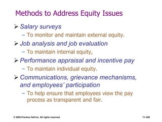 © 2005 Prentice Hall Inc. All rights reserved. 11–429
Methods to Address Equity Issues
 Salary surveys
– To monitor and maintain external equity.
 Job analysis and job evaluation
– To maintain internal equity,
 Performance appraisal and incentive pay
– To maintain individual equity.
 Communications, grievance mechanisms,
and employees’ participation
– To help ensure that employees view the pay
process as transparent and fair.
 