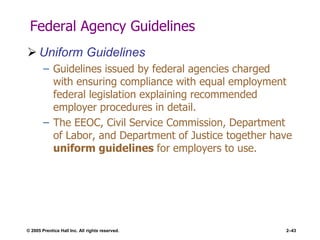 © 2005 Prentice Hall Inc. All rights reserved. 2–43
Federal Agency Guidelines
 Uniform Guidelines
– Guidelines issued by federal agencies charged
with ensuring compliance with equal employment
federal legislation explaining recommended
employer procedures in detail.
– The EEOC, Civil Service Commission, Department
of Labor, and Department of Justice together have
uniform guidelines for employers to use.
 