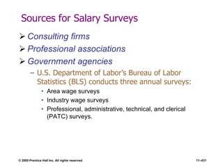 © 2005 Prentice Hall Inc. All rights reserved. 11–431
Sources for Salary Surveys
 Consulting firms
 Professional associations
 Government agencies
– U.S. Department of Labor’s Bureau of Labor
Statistics (BLS) conducts three annual surveys:
• Area wage surveys
• Industry wage surveys
• Professional, administrative, technical, and clerical
(PATC) surveys.
 