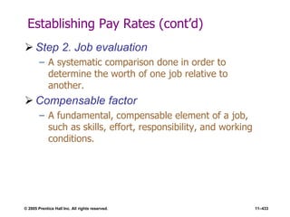 © 2005 Prentice Hall Inc. All rights reserved. 11–433
Establishing Pay Rates (cont’d)
 Step 2. Job evaluation
– A systematic comparison done in order to
determine the worth of one job relative to
another.
 Compensable factor
– A fundamental, compensable element of a job,
such as skills, effort, responsibility, and working
conditions.
 