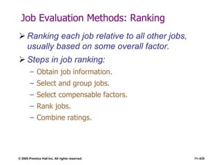 © 2005 Prentice Hall Inc. All rights reserved. 11–435
Job Evaluation Methods: Ranking
 Ranking each job relative to all other jobs,
usually based on some overall factor.
 Steps in job ranking:
– Obtain job information.
– Select and group jobs.
– Select compensable factors.
– Rank jobs.
– Combine ratings.
 