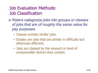 © 2005 Prentice Hall Inc. All rights reserved. 11–437
Job Evaluation Methods:
Job Classification
 Raters categorize jobs into groups or classes
of jobs that are of roughly the same value for
pay purposes.
– Classes contain similar jobs.
– Grades are jobs that are similar in difficulty but
otherwise different.
– Jobs are classed by the amount or level of
compensable factors they contain.
 